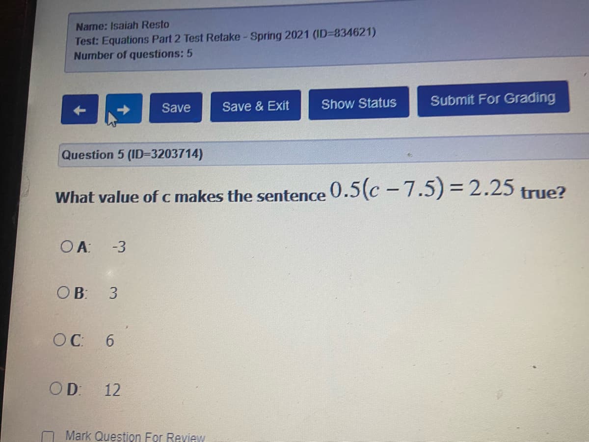 Name: Isaiah Resto
Test: Equations Part 2 Test Retake-Spring 2021 (ID=834621)
Number of questions: 5
Show Status
Submit For Grading
Save
Save & Exit
Question 5 (ID=3203714)
What value of c makes the sentence O.5(c – 7.5) = 2.25 true?
OA: -3
OB: 3
OC: 6
OD:
12
Mark Question For Review
