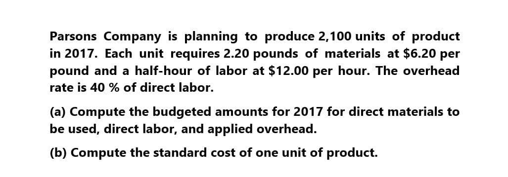 Parsons Company is planning to produce 2,100 units of product
in 2017. Each unit requires 2.20 pounds of materials at $6.20 per
pound and a half-hour of labor at $12.00 per hour. The overhead
rate is 40 % of direct labor.
(a) Compute the budgeted amounts for 2017 for direct materials to
be used, direct labor, and applied overhead.
(b) Compute the standard cost of one unit of product.