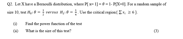 Q2. Let X have a Bernoulli distribution, where P[ x= 1] = 0 = 1- P[X=0]. For a random sample of
size 10, test Ho: 0 = ; versus H1: 0
. Use the critical region{ Ex; 2 6 }.
(i)
Find the power function of the test
11
What is the size of this test?
(3)
