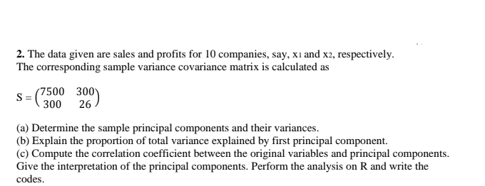 2. The data given are sales and profits for 10 companies, say, xi and x2, respectively.
The corresponding sample variance covariance matrix is calculated as
(7500 300
300
S
26
(a) Determine the sample principal components and their variances.
(b) Explain the proportion of total variance explained by first principal component.
(c) Compute the correlation coefficient between the original variables and principal components.
Give the interpretation of the principal components. Perform the analysis on R and write the
codes.
