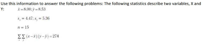 Use this information to answer the following problems: The following statistics describe two variables, X and
Y:
ř=8.00; y =8.53
s, = 4.47; s, = 5.36
n = 15
E(x-*) (y-9)= 274
