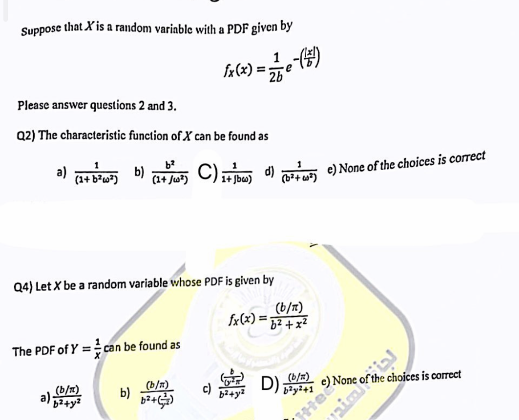 Suppose that X'is a random variable with a PDF given by
Please answer questions 2 and 3.
Q2) The characteristic function of X can be found as
a)
1
(1+ b²w²)
b)
(b/n)
a)²+y²
b²
(1+ Ju2)
The PDF of Y = can be found as
b)
Q4) Let X be a random variable whose PDF is given by
√x(x) = 2/1 e - (²5/1)
2b
(b/n)
b²+(²)
1
C) 1+ bw) d) (²+) e) None of the choices is correct
(b/n)
fx(x)= b²+x²
b²+y²
D) (b/n)
b²y²+1
e) None
ice choices is correct
He