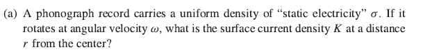 (a) A phonograph record carries a uniform density of "static electricity" o. If it
rotates at angular velocity , what is the surface current density K at a distance
r from the center?