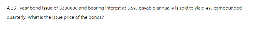 A 25-year bond issue of 5300000 and bearing interest at 3.5% payable annually is sold to yield 4% compounded
quarterly. What is the issue price of the bonds?