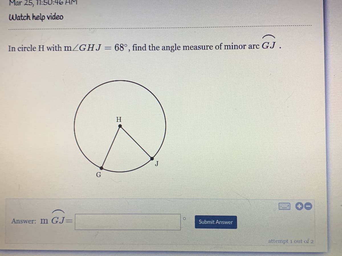 Mar 25, 11:50:46 AM
Watch help video
In circle H with mZGHJ = 68°, find the angle measure of minor arc GJ.
%3D
Answer: m GJ=
Submit Answer
attempt 1 out of 2
