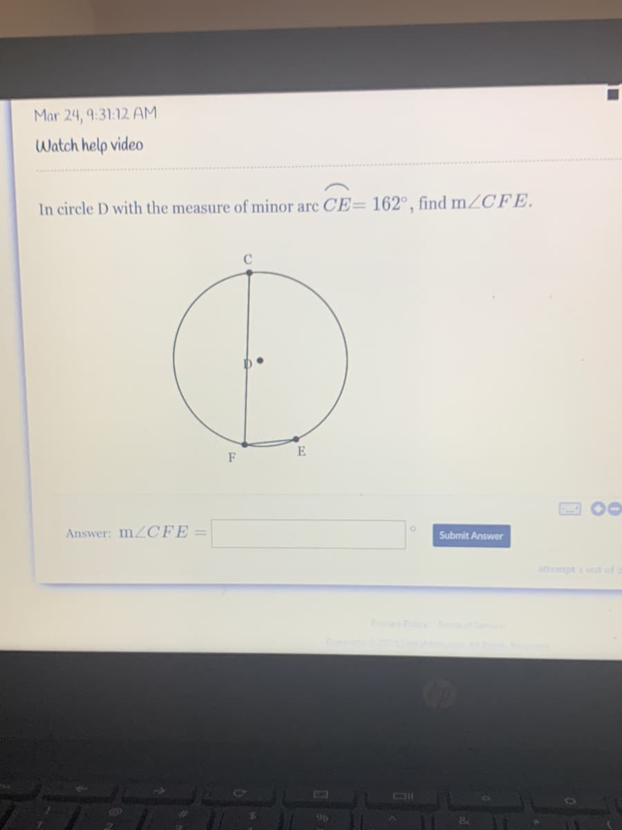 Mar 24, 9:31:12 AM
Watch help video
In circle D with the measure of minor arc CE= 162°, find MZCFE.
E
2 O0
Answer: MZCFE=
Submit Answer
attempt i out of 2
Prcy Pocy T
96
