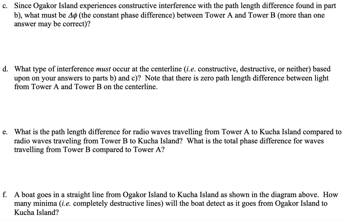 c. Since Ogakor Island experiences constructive interference with the path length difference found in part
b), what must be Aø (the constant phase difference) between Tower A and Tower B (more than one
answer may be correct)?
d. What type of interference must occur at the centerline (i.e. constructive, destructive, or neither) based
upon on your answers to parts b) and c)? Note that there is zero path length difference between light
from Tower A and Tower B on the centerline.
e. What is the path length difference for radio waves travelling from Tower A to Kucha Island compared to
radio waves traveling from Tower B to Kucha Island? What is the total phase difference for waves
travelling from Tower B compared to Tower A?
f. A boat goes in a straight line from Ogakor Island to Kucha Island as shown in the diagram above. How
many minima (i.e. completely destructive lines) will the boat detect as it goes from Ogakor Island to
Kucha Island?
