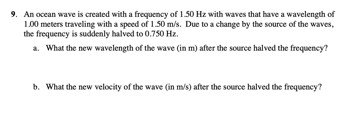 9. An ocean wave is created with a frequency of 1.50 Hz with waves that have a wavelength of
1.00 meters traveling with a speed of 1.50 m/s. Due to a change by the source of the waves,
the frequency is suddenly halved to 0.750 Hz.
a. What the new wavelength of the wave (in m) after the source halved the frequency?
b. What the new velocity of the wave (in m/s) after the source halved the frequency?
