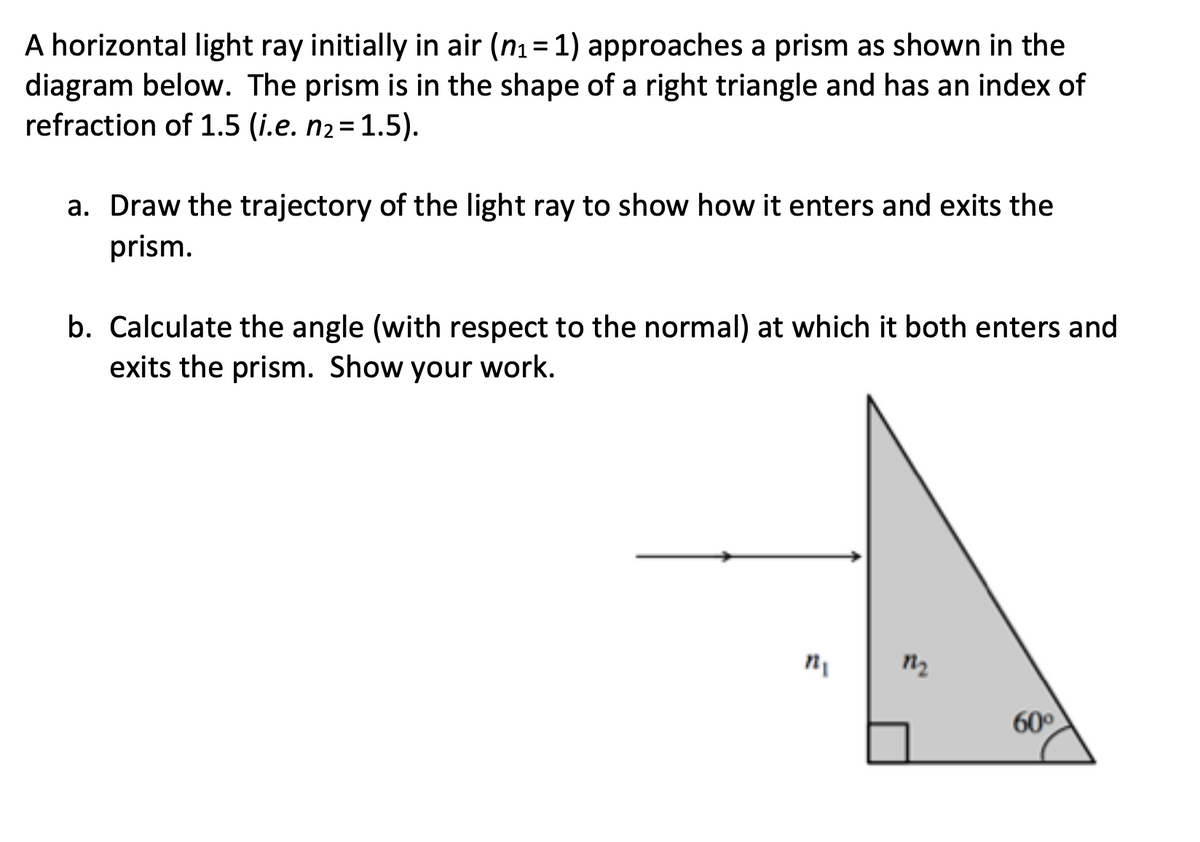 A horizontal light ray initially in air (n1 = 1) approaches a prism as shown in the
diagram below. The prism is in the shape of a right triangle and has an index of
refraction of 1.5 (i.e. n2=1.5).
a. Draw the trajectory of the light ray to show how it enters and exits the
prism.
b. Calculate the angle (with respect to the normal) at which it both enters and
exits the prism. Show your work.
60°
