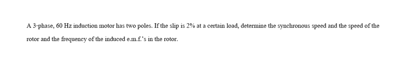 A 3-phase, 60 Hz induction motor has two poles. If the slip is 2% at a certain load, determine the synchronous speed and the speed of the
rotor and the frequency of the induced e.m.f.'s in the rotor.