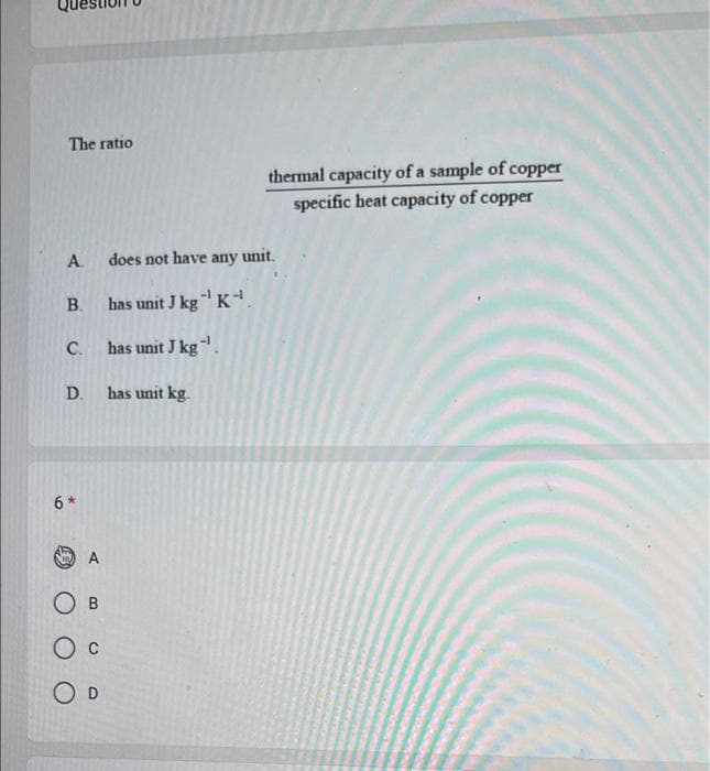 The ratio
A.
B.
C.
D.
6*
A
OB
O D
thermal capacity of a sample of copper
specific heat capacity of copper
does not have any unit.
has unit J kg-¹ K-¹
has unit J kg-¹.
has unit kg.