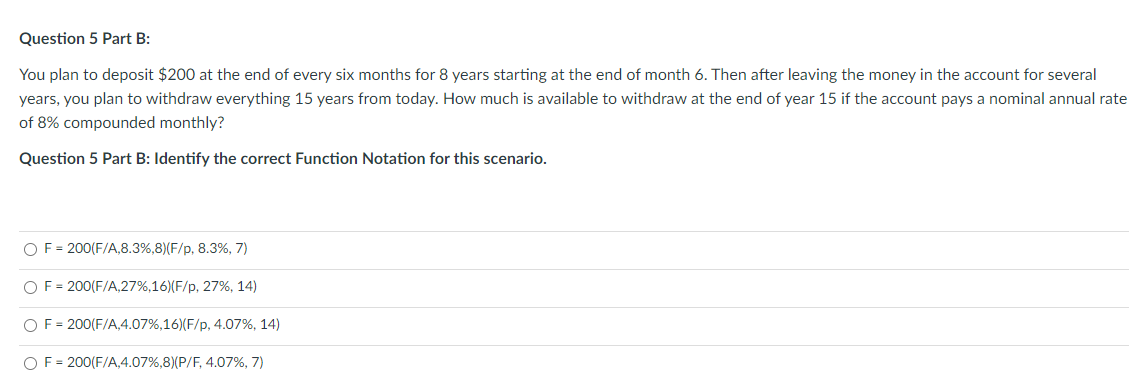 Question 5 Part B:
You plan to deposit $200 at the end of every six months for 8 years starting at the end of month 6. Then after leaving the money in the account for several
years, you plan to withdraw everything 15 years from today. How much is available to withdraw at the end of year 15 if the account pays a nominal annual rate
of 8% compounded monthly?
Question 5 Part B: Identify the correct Function Notation for this scenario.
O F= 200(F/A,8.3%, 8) (F/p, 8.3%, 7)
O F= 200(F/A,27%,16) (F/p, 27%, 14)
O F= 200(F/A,4.07%, 16) (F/p, 4.07%, 14)
O F= 200(F/A,4.07%,8) (P/F, 4.07%, 7)