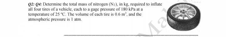 Q2: Q4: Determine the total mass of nitrogen (N2), in kg, required to inflate
all four tires of a vehicle, each to a gage pressure of 180 kPa at a
temperature of 25 °C. The volume of each tire is 0.6 m', and the
atmospheric pressure is I atm.
