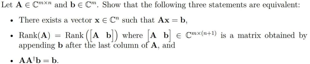 Let A E Cmxn and be Cm. Show that the following three statements are equivalent:
• There exists a vector x E C" such that Ax = b,
Rank(A) Rank ([A b]) where [A b] = Cmx(n+1) is a matrix obtained by
appending b after the last column of A, and
AA¹b = b.
●
●
=