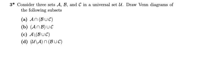 3* Consider three sets A, B, and C in a universal set U. Draw Venn diagrams of
the following subsets
(a) An (BUC)
(b) (ANB) UC
(c) A\(BUC)
(d) (U\A) n (BUC)