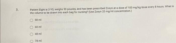 3.
Patient Eight is 3 YO, weighs 30 pounds, and has been prescribed Zosyn at a dose of 100 mg/kg/dose every 8 hours. What is
the volume to be drawn into each bag for nursing? (Use Zosyn 20 mg/ml concentration.)
58 ml
68 ml
48 ml
78 ml