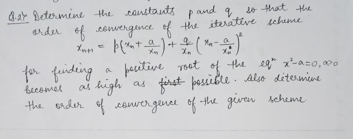 so that the
8.27 Determine the constants pand q
order of convergence of the iterative scheme
p(xn+ a) + 2 (m-a)
а
Хин
Xn
for finding
becomes.
positive root of the eq" x²-α=0, α²0
as high as first possible. Also détermine
the order of convergence of the given scheme.