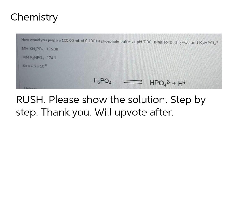 Chemistry
How would you prepare 100.00 mL of 0.100 M phosphate buffer at pH 7.00 using solid KH,PO, and K2HPO,?
MM KH;PO4: 136.08
MM KHPO: 174.2
Ka = 6.2 x 108
H,PO,
HPO,2- + H*
RUSH. Please show the solution. Step by
step. Thank you. Will upvote after.
