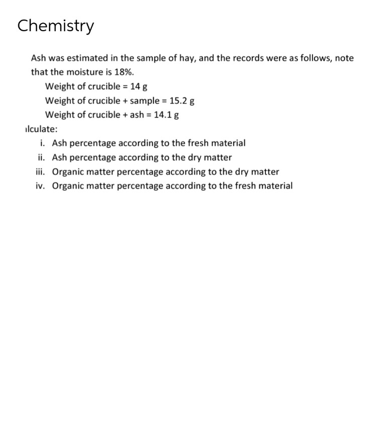 Chemistry
Ash was estimated in the sample of hay, and the records were as follows, note
that the moisture is 18%.
Weight of crucible = 14 g
Weight of crucible + sample = 15.2 g
Weight of crucible + ash = 14.1 g
ilculate:
i. Ash percentage according to the fresh material
ii. Ash percentage according to the dry matter
iii. Organic matter percentage according to the dry matter
iv. Organic matter percentage according to the fresh material
