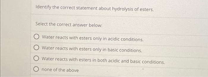 Identify the correct statement about hydrolysis of esters.
Select the correct answer below:
Water reacts with esters only in acidic conditions.
Water reacts with esters only in basic conditions.
Water reacts with esters in both acidic and basic conditions.
none of the above