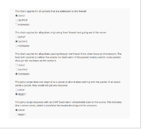 This Chain applies for all packets that are addressed to the firewall
INPUT
OUTPUT
FORWARD
This chain applies for all packets originating from firewall and going out of the server
O INPUT
ⒸOUTPUT
FORWARD
This chain applies for all packets passing through the firewall from other hosts on the network. The
host with iptables is neither the source nor destination of the packet: mainly used to route packets
through the machines on the network.
INPUT
OUTPUT
Ⓒ FORWARD
This jump target does not respond to a packet at all and does nothing with the packet. It an attack
sends a packet. they would not get any response.
ODROP
ⒸREJECT
This jump target responds with an ICMP Destination Unreachable back to the source. This indicates
that a server exists, which is beneficial for troubleshooting and for attackers.
DROP
O REJECT