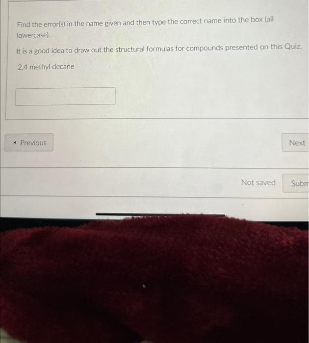 Find the error(s) in the name given and then type the correct name into the box (all
lowercase).
It is a good idea to draw out the structural formulas for compounds presented on this Quiz.
2,4 methyl decane
< Previous
Next
Not saved Subm