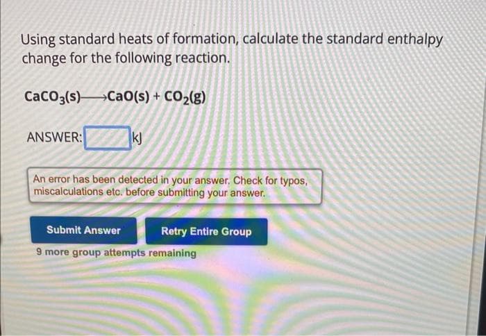 Using standard heats of formation, calculate the standard enthalpy
change for the following reaction.
CaCO3(s) CaO(s) + CO₂(g)
ANSWER:
kj
An error has been detected in your answer. Check for typos,
miscalculations etc. before submitting your answer.
Submit Answer
9 more group attempts remaining
Retry Entire Group