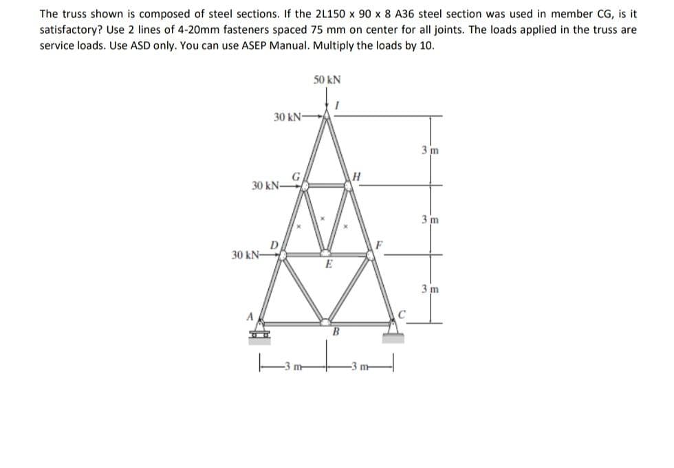 The truss shown is composed of steel sections. If the 2L150 x 90 x 8 A36 steel section was used in member CG, is it
satisfactory? Use 2 lines of 4-20mm fasteners spaced 75 mm on center for all joints. The loads applied in the truss are.
service loads. Use ASD only. You can use ASEP Manual. Multiply the loads by 10.
50 kN
30 kN-
3 m
G
3 m
3 m
30 kN-
D
30 kN-
A
m
E
H
m
C