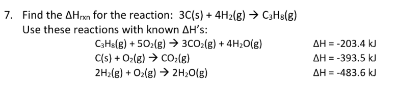 7. Find the Arxn for the reaction: 3C(s) + 4H₂(g) → C3H8(g)
Use these reactions with known AH's:
C3H8(g) +50₂(g) → 3CO₂(g) + 4H₂O(g)
C(s) + O₂(g) → CO₂(g)
2H₂(g) + O₂(g) → 2H₂O(g)
ΔΗ = -203.4 kJ
AH-393.5 kJ
ΔΗ = -483.6 kJ