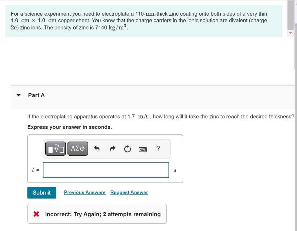 For a science experiment you need to electroplate a 110-nm-thick zinc coating onto both sides of a very thin,
1.0 cm x 1.0 cm copper sheet. You know that the charge carriers in the ionic solution are divalent (charge
2e) zinc ions. The density of zinc is 7140 kg/m³.
Part A
If the electroplating apparatus operates at 1.7 mA, how long will it take the zinc to reach the desired thickness?
Express your answer in seconds.
G| ΑΣΦ
t =
Submit Previous Answers Request Answer
?
X Incorrect; Try Again; 2 attempts remaining
S