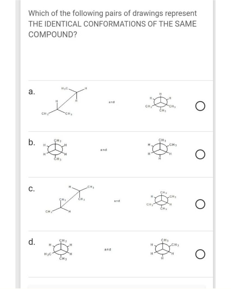 Which of the following pairs of drawings represent
THE IDENTICAL CONFORMATIONS OF THE SAME
COMPOUND?
а.
H.
and
CH
CH
CH3
CH
CH
CH
b.
CH3
CH1
and
CH
С.
CH
CH1
CH3
and
CH,
CH.
d.
CH3
CH3
and
H3C
CH.
