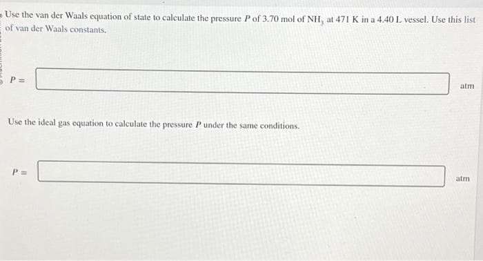 Use the van der Waals equation of state to calculate the pressure P of 3.70 mol of NH, at 471 K in a 4.40 L vessel. Use this list
of van der Waals constants.
P:
Use the ideal gas equation to calculate the pressure P under the same conditions.
P =
atm
atm