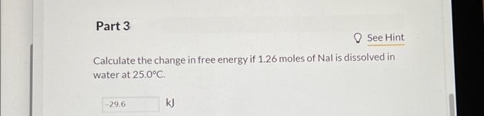 Part 3
See Hint
Calculate the change in free energy if 1.26 moles of Nal is dissolved in
water at 25.0°C.
-29.6
kJ