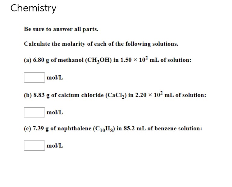 Chemistry
Be sure to answer all parts.
Calculate the molarity of each of the following solutions.
(a) 6.80 g of methanol (CH3OH) in 1.50 × 102 mL of solution:
mol/L
(b) 8.83 g of calcium chloride (CaCl,) in 2.20 × 10² mL of solution:
mol/L
(c) 7.39 g of naphthalene (C10Hg) in 85.2 mL of benzene solution:
mol/L
