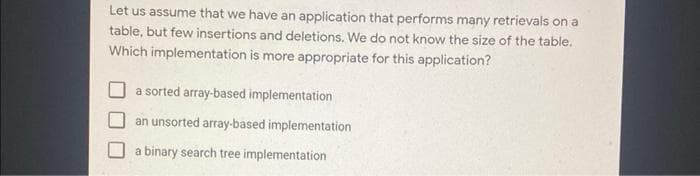 Let us assume that we have an application that performs many retrievals on a
table, but few insertions and deletions. We do not know the size of the table.
Which implementation is more appropriate for this application?
a sorted array-based implementation
an unsorted array-based implementation
a binary search tree implementation