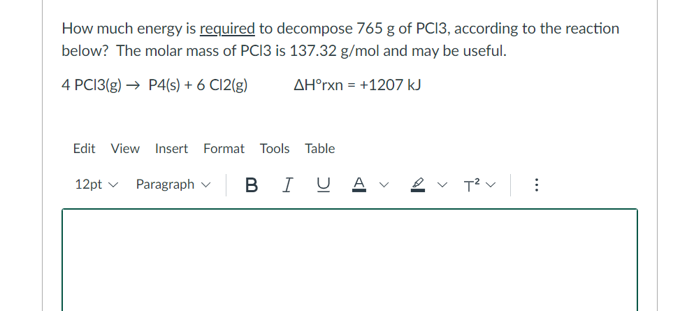 How much energy is required to decompose 765 g of PC13, according to the reaction
below? The molar mass of PC13 is 137.32 g/mol and may be useful.
4 PC13(g) → P4(s) + 6 C12(g)
AH°rxn = +1207 kJ
Edit View Insert Format Tools Table
12pt ✓ Paragraph | BIU
: