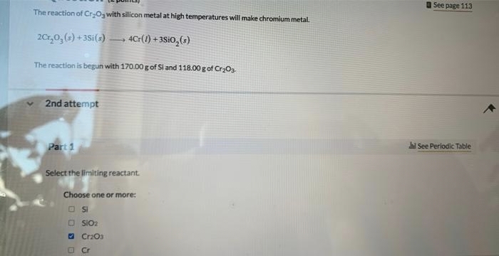 The reaction of Cr₂O3 with silicon metal at high temperatures will make chromium metal.
2Cr₂O₂ (s) +3Si(s)
4Cr(1) +3SiO₂ (s)
The reaction is begun with 170.00 g of Si and 118.00 g of Cr₂O3
✓ 2nd attempt
1
Part 1
Select the limiting reactant.
Choose one or more:
SI
SIO₂
Cr2O3
Cr
See page 113
hd See Periodic Table