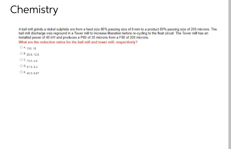 Chemistry
A ball mill grinds a nickel sulphide ore from a feed size 80% passing size of 8 mm to a product 80% passing size of 200 microns. The
ball mill discharge was reground in a Tower mill to increase liberation before re-cycling to the float circuit. The Tower mill has an
installed power of 40 kW and produces a P80 of 30 microns from a F80 of 200 microns.
What are the reduction ratios for the ball mill and tower mill, respectively?
OA. 100: 15
O B. 25.5: 125
OC 73.5: 46
OD.37.5: 64
OE 40.0: 6.67
