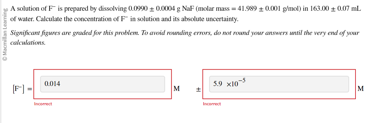 © Macmillan Learning
A solution of F is prepared by dissolving 0.0990 ± 0.0004 g NaF (molar mass = 41.989 ± 0.001 g/mol) in 163.00 ± 0.07 mL
of water. Calculate the concentration of F in solution and its absolute uncertainty.
Significant figures are graded for this problem. To avoid rounding errors, do not round your answers until the very end of your
calculations.
=
0.014
Incorrect
M
+
5.9 x10-5
Incorrect
M