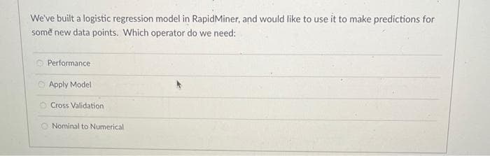 We've built a logistic regression model in RapidMiner, and would like to use it to make predictions for
some new data points. Which operator do we need:
Performance
Apply Model
Cross Validation
O Nominal to Numerical.