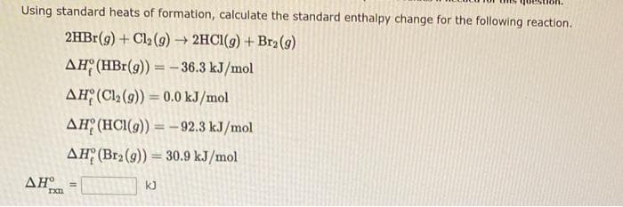 Using standard heats of formation, calculate the standard enthalpy change for the following reaction.
2HBr(g) + Cl₂(g) → 2HCl(g) + Br₂(g)
AH (HBr(g)) = -36.3 kJ/mol
AH (Cl₂ (9)) = 0.0 kJ/mol
AH (HCl(g)) = -92.3 kJ/mol
AH (Br₂ (9)) = 30.9 kJ/mol
AH
rxn
=
kJ