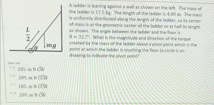 Ob.
OC
L
Select one
Od 185.m N CW
Od
1|2
Img
289. m N CCW
185. m N CCW
289. m N CW
A ladder is leaning against a wall as shown on the left. The mass of
the ladder is 17.5 kg. The length of the ladder is 4.00 m. The mass
is uniformly distributed along the length of the ladder, so its center
of mass is at the geometric center of the ladder or at half its length
as shown. The angle between the ladder and the floor is
0 = 32.7°. What is the magnitude and direction of the torque
created by the mass of the ladder about a pivot point which is the
point at which the ladder is touching the floor (a circle is on
drawing to indicate the pivot point?