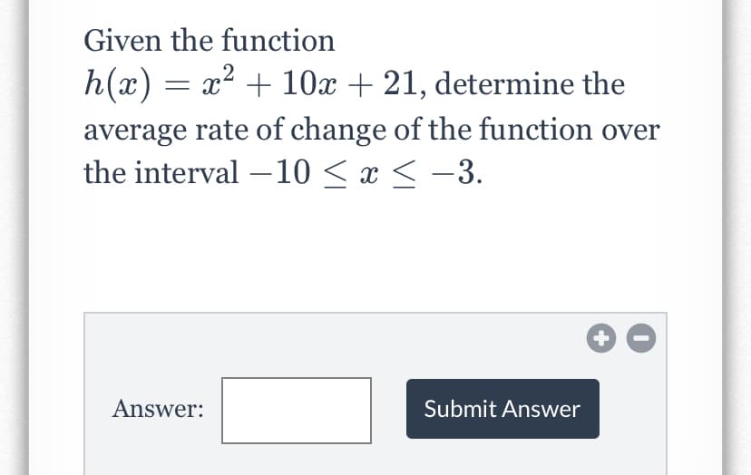 Given the function
h(x) = x2 + 10x + 21, determine the
average rate of change of the function over
the interval –10 < x < -3.
+
Answer:
Submit Answer
