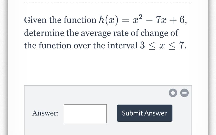 Given the function h(x) = x² – 7x + 6,
determine the average rate of change of
the function over the interval 3 < x < 7.
+
Answer:
Submit Answer
