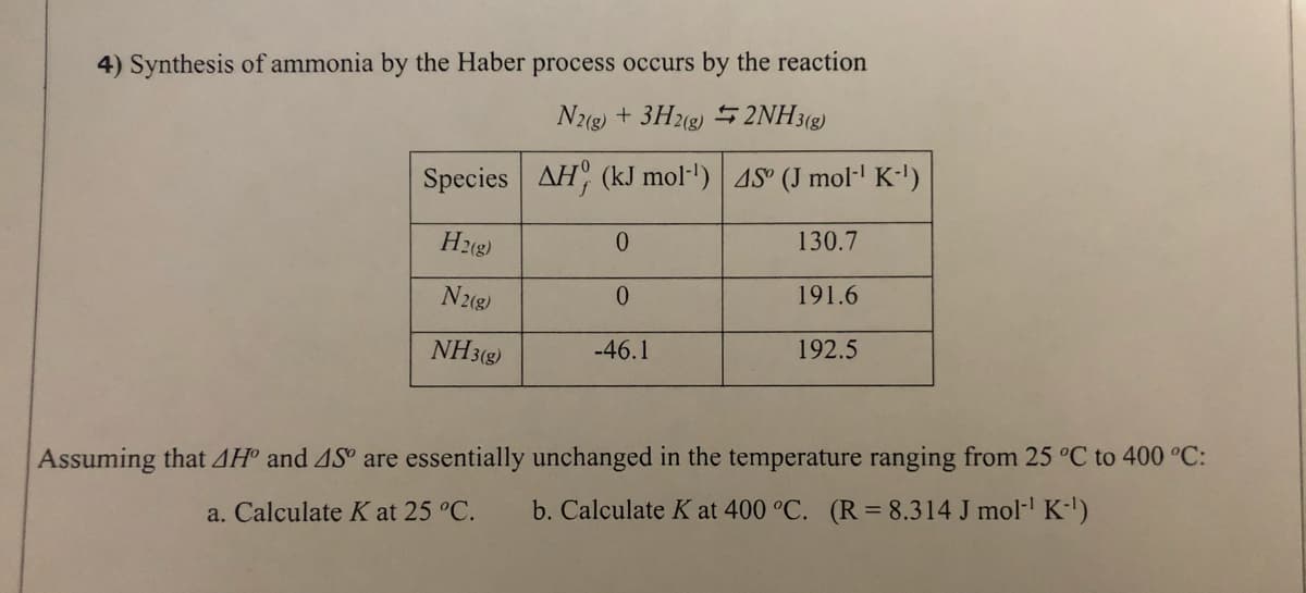 4) Synthesis of ammonia by the Haber process occurs by the reaction
N22) + 3H2g) 5 2NH3(g)
Species AH (kJ mol"') 4S° (J mol- K-')
H2(g)
0.
130.7
N2(8)
0.
191.6
NH3(8)
-46.1
192.5
Assuming that AH° and AS° are essentially unchanged in the temperature ranging from 25 °C to 400 °C:
a. Calculate K at 25 °C.
b. Calculate K at 400 °C. (R= 8.314 J mol- K')
