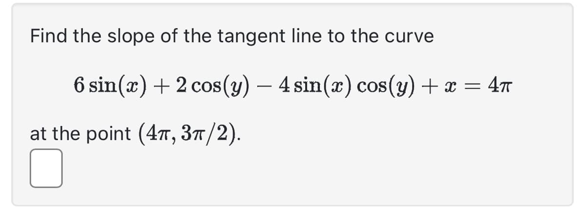 Find the slope of the tangent line to the curve
6 sin(x) + 2 cos(y) — 4 sin(x) cos(y) + x = 4π
at the point (4π, 3π/2).