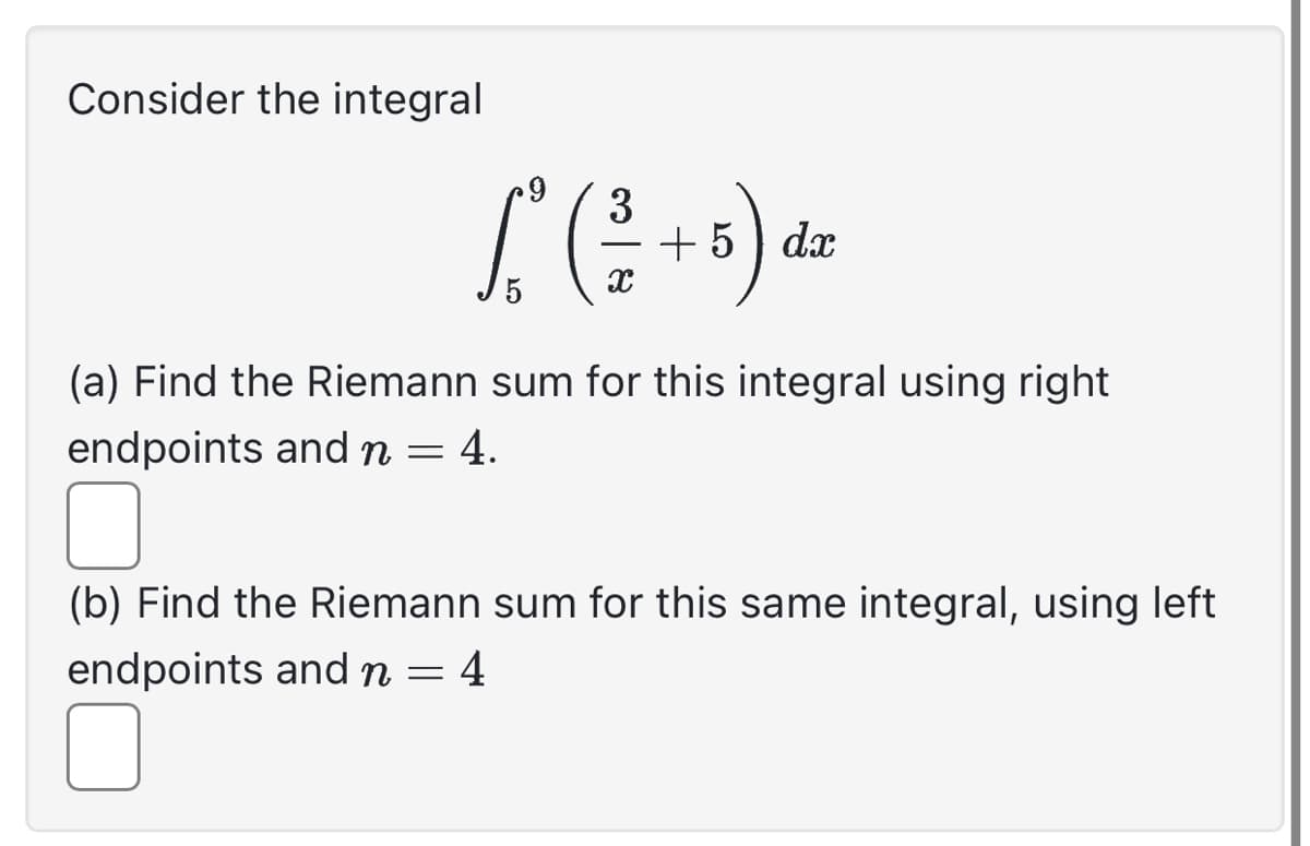 Consider the integral
3
[² ( ²2² + 5) d²
dx
(a) Find the Riemann sum for this integral using right
endpoints and n = 4.
(b) Find the Riemann sum for this same integral, using left
endpoints and n = 4