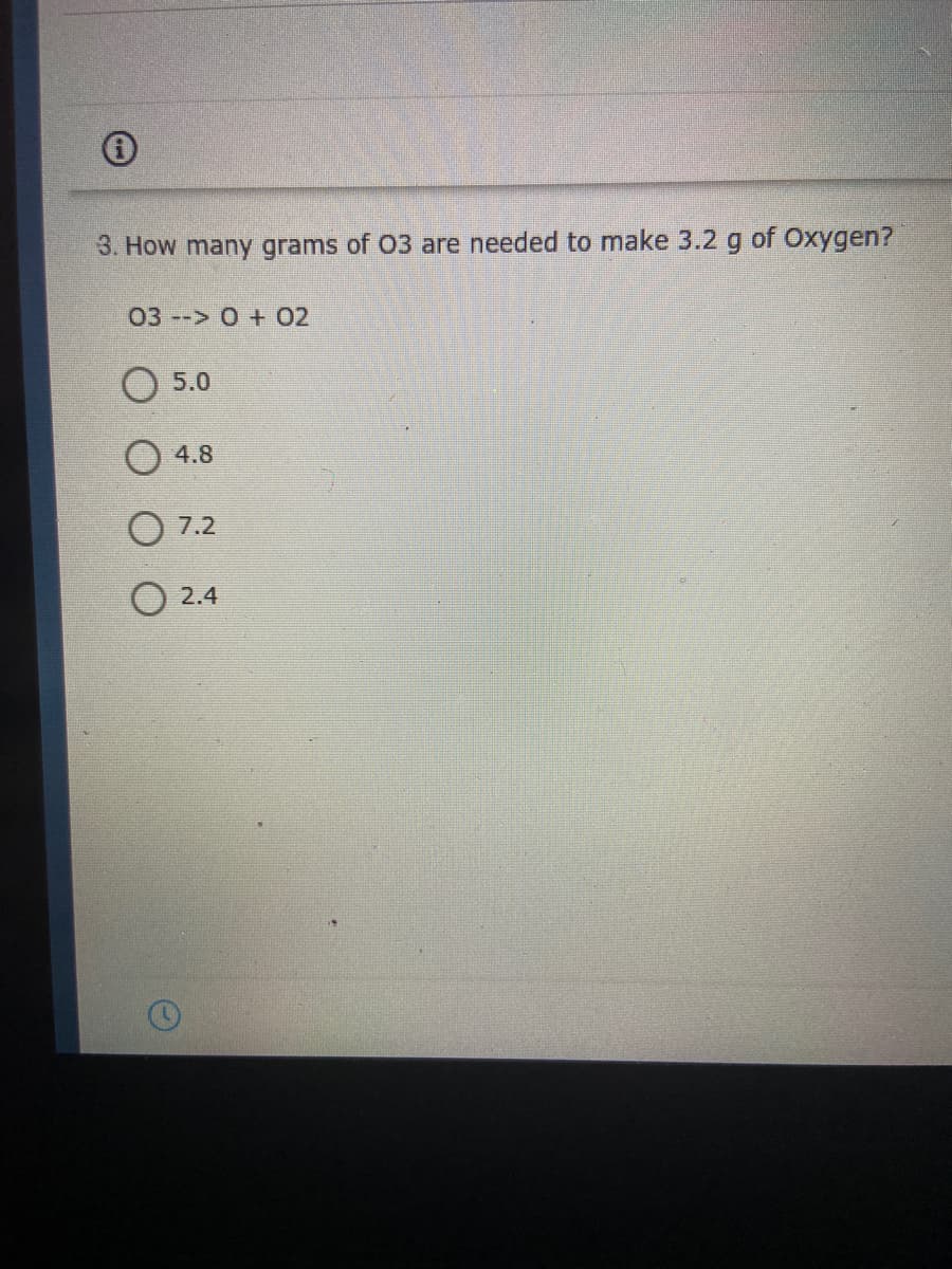 3. How many grams of 03 are needed to make 3.2 g of Oxygen?
03 --> 0 + 02
O 5.0
4.8
O 7.2
O 2.4
