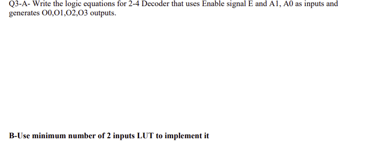 Q3-A- Write the logic equations for 2-4 Decoder that uses Enable signal E and A1, A0 as inputs and
generates 00,01,02,03 outputs.
B-Use minimum number of 2 inputs LUT to implement it
