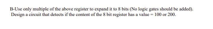 B-Use only multiple of the above register to expand it to 8 bits (No logic gates should be added).
Design a circuit that detects if the content of the 8 bit register has a value = 100 or 200.
